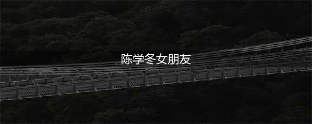 陈学冬官宣恋情？十指紧扣高调秀恩爱，女友是我们熟悉的她！(陈学冬女朋友)