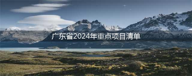 广东省2024年重点建设项目计划(广东省2024年重点项目清单)