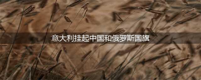 意大利挂起中国和俄罗斯国旗(意大利挂起中国和俄罗斯国旗)