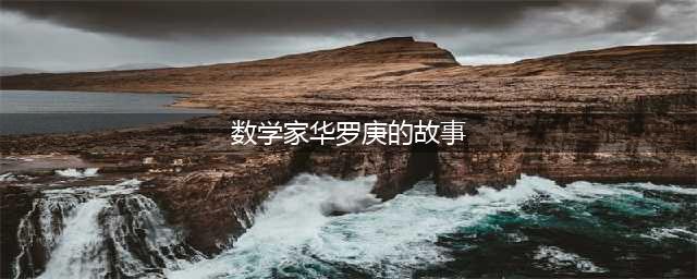 【名人故事】武国战/著名数学家华罗庚的神奇故事(数学家华罗庚的故事)