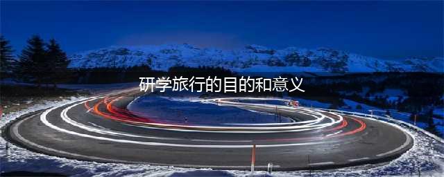 研学旅行的目的和意义(研学旅行的目的和意义)