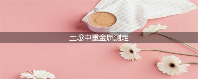 浅谈土壤中的重金属检测方法(土壤中重金属测定)
