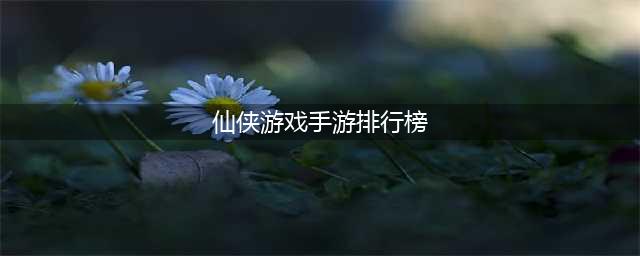 2022仙侠手游排行榜TOP10 仙侠手游榜单大全推荐(仙侠游戏手游排行榜)
