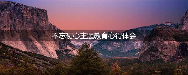 不忘初心砥砺前行——我的主题教育心得体会(不忘初心主题教育心得体会)