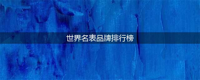 盘点世界十大名表排行榜，榜首无可争议！（上）(世界名表品牌排行榜)