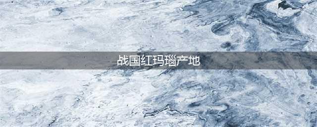 带您了解战国红玛瑙的两个主要产地(战国红玛瑙产地)