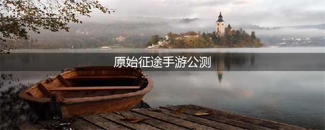 原始征途手游公测(有哪些新特性和玩法值得期待)