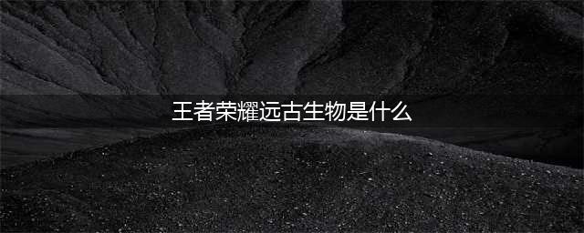 《王者荣耀》远古生物攻略 梦境修炼中的远古生物多久刷新一次(王者荣耀远古生物是什么)