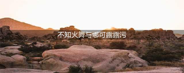 《王者荣耀》snk英雄包怎么得 娜可露露和不知火舞哪个好(不知火舞与娜可露露污)