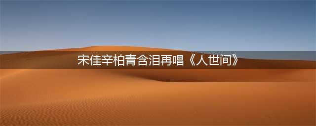 宋佳辛柏青含泪再唱《人世间》(宋佳辛柏青含泪再唱《人世间》)