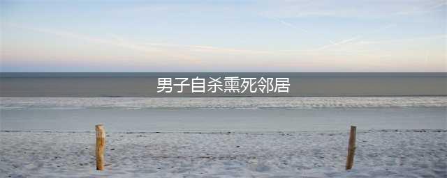 男子自杀熏死邻居 网友：隔壁的比窦娥还冤！(男子自杀熏死邻居)
