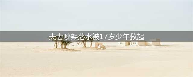 痛心！网传抚州一17岁男孩跳河救女友不幸遇难，知情者：女孩与母亲因早恋吵架…(夫妻吵架落水被17岁少年救起)
