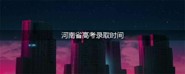 时间表发布！2022年河南高招录取7月8日～8月12日进行(河南省高考录取时间)
