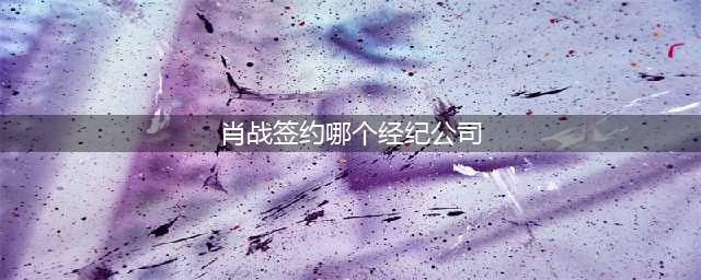 肖战是哪个娱乐公司的？(肖战签约哪个经纪公司)