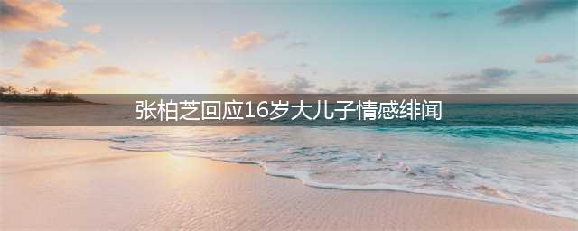 张柏芝回应16岁大儿子情感绯闻：没看到他很需要恋爱(张柏芝回应16岁大儿子情感绯闻)
