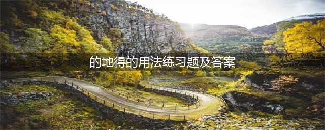 关于“的、地、得”的用法（附练习100题及答案）(的地得的用法练习题及答案)