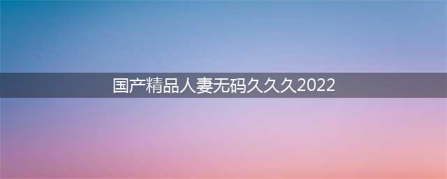 久久的，人人有得吃，人人看，人人都挺爽(国产精品人妻无码久久久2022)
