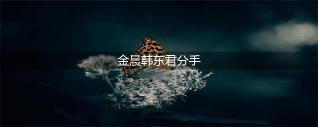 韩东君方发声明辟谣 网传与金晨分手原因完全是凭空捏造(金晨韩东君分手)
