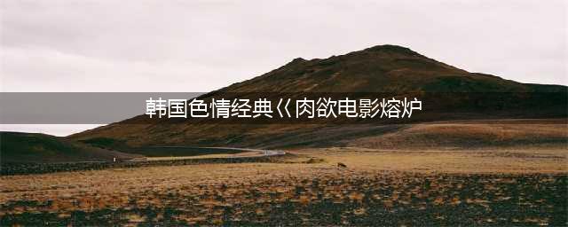 二十部18禁限制级热门韩片！尺度贼大成年人才能看(韩国色情经典巜肉欲电影熔炉)