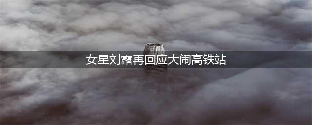 女星刘露再回应大闹高铁站 斥责媒体媒体扭曲事实(女星刘露再回应大闹高铁站)