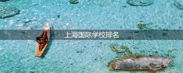 2022年上海国际高中最新梯队排名！这8所学校位列第一梯队(上海国际学校排名)