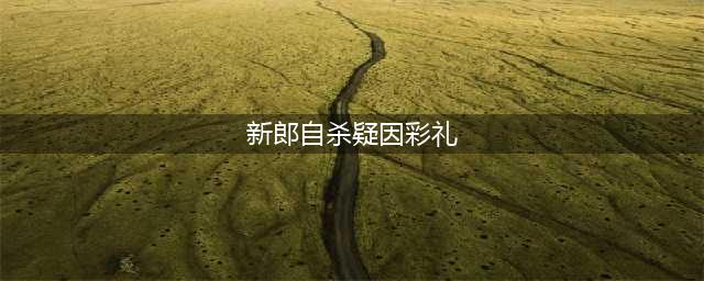 新郎自杀疑因彩礼 12万仅要回7万 女方：彩礼都不该退(新郎自杀疑因彩礼)