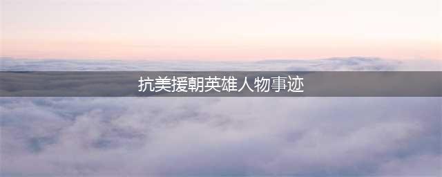 盘点“抗美援朝”十大英雄人物，个个以一当百，连美军都肃然起敬(抗美援朝英雄人物事迹)