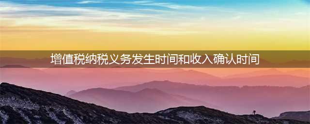 会计收入确认时间和税法确认收入时间及增值税纳税义务发生时间的区别(增值税纳税义务发生时间和收入确认时间)