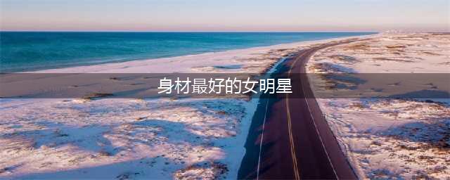 娱乐圈身材最完美的8大美女明星，哪一位是你的女神(身材最好的女明星)