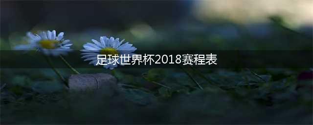2018世界杯完整赛程表（收藏版）(足球世界杯2018赛程表)