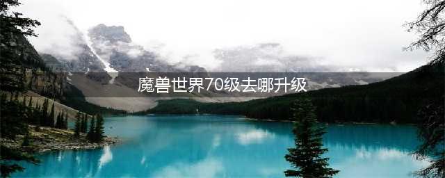 魔兽世界70级去哪升级 70级升级攻略(魔兽世界70级去哪升级)