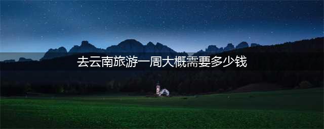去云南玩一周要多少钱，云南七日游最佳路线，人均花费看详细(去云南旅游一周大概需要多少钱)
