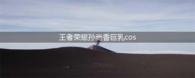 王者荣耀孙尚香真人COS：非常性感迷人(王者荣耀孙尚香巨乳cos)
