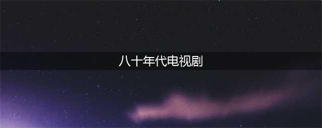 回顾上个世纪80年代电视台播出的十八部电视连续剧，部部经典(八十年代电视剧)