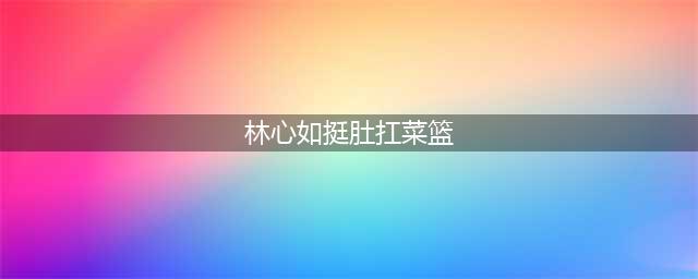 林心如挺肚扛菜篮 网友:恭喜恭喜,果真别有一番孕味(林心如挺肚扛菜篮)