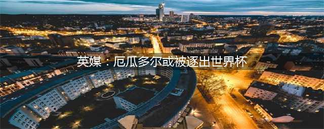 英媒：厄瓜多尔或被逐出世界杯(英媒：厄瓜多尔或被逐出世界杯)