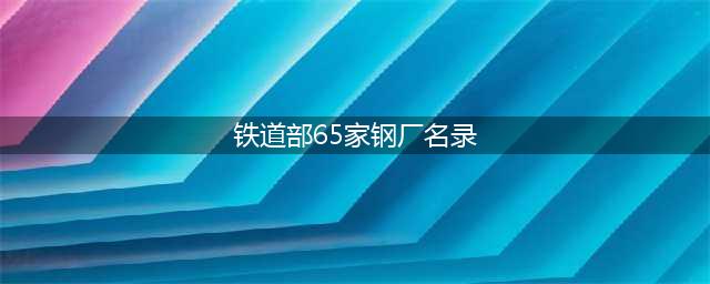 铁道部认证合格的65家钢厂是哪些？(铁道部65家钢厂名录)