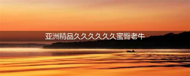 久久的，久久爽，人人有得吃，人人都挺爽，人人看，人人都好看(亚洲精品久久久久久久蜜臀老牛)