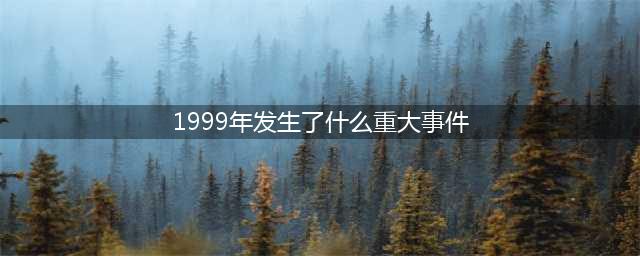 1999年发生的30件大事，竟已过去了20年！(1999年发生了什么重大事件)