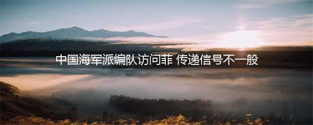 中国海军为何派编队访问菲律宾? 传递的信号不一般(中国海军派编队访问菲 传递信号不一般)