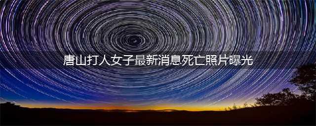 唐山被打女子首次发声！监控死角细节曝光……(唐山打人女子最新消息死亡照片曝光)