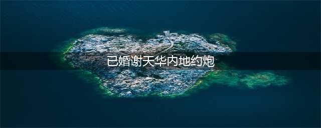 已婚的谢天华内地约炮？网友曝细节内容露骨(已婚谢天华内地约炮)