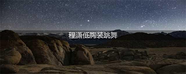 女星程潇穿短裙跳舞！低领装大秀傲人上围，皮肤白嫩一脸霸气(程潇低胸装跳舞)