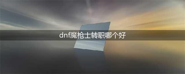 《dnf》魔枪士转职转那个比较好 魔枪士转职介绍(dnf魔枪士转职哪个好)