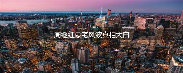 周继红豪宅风波真相大白！揭秘三大证据，还原事实真相(周继红豪宅风波真相大白)