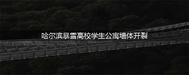 哈尔滨暴雪高校学生公寓墙体开裂,学校回应：正转移安置学生！(哈尔滨暴雪高校学生公寓墙体开裂)