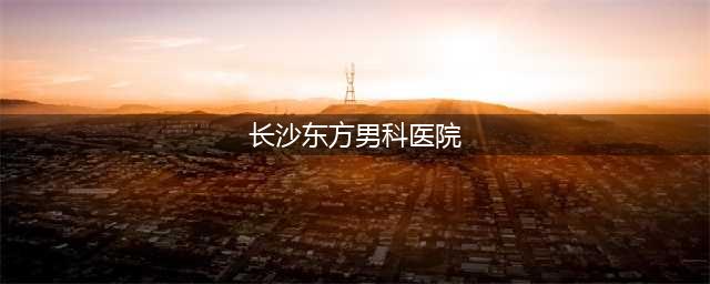 东方男科医院可信吗|长沙东方医院好吗|(长沙东方男科医院)