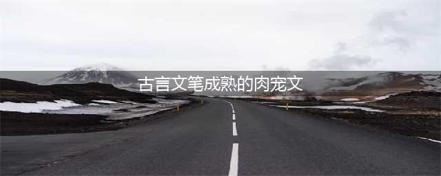 几部超赞的古言宠文，肉多不腻，剧情全程无尿点，小编强推哦(古言文笔成熟的肉宠文)
