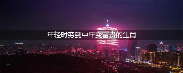 早年贫穷、中年出人头地、晚年多福多金3大生肖(年轻时穷到中年变富贵的生肖)