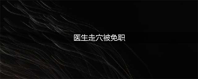 医生走穴被免职 没有按照规定报备(医生走穴被免职)